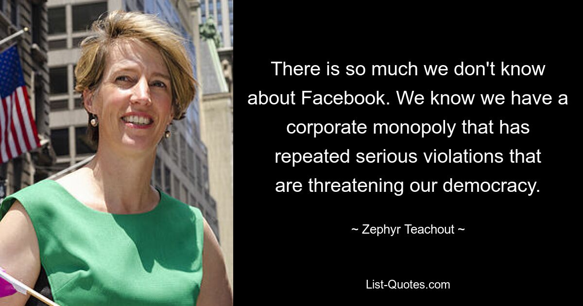 There is so much we don't know about Facebook. We know we have a corporate monopoly that has repeated serious violations that are threatening our democracy. — © Zephyr Teachout