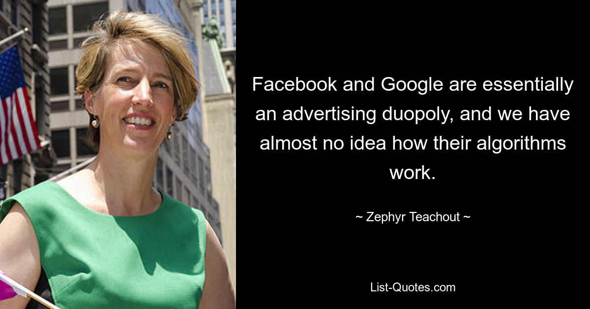 Facebook and Google are essentially an advertising duopoly, and we have almost no idea how their algorithms work. — © Zephyr Teachout