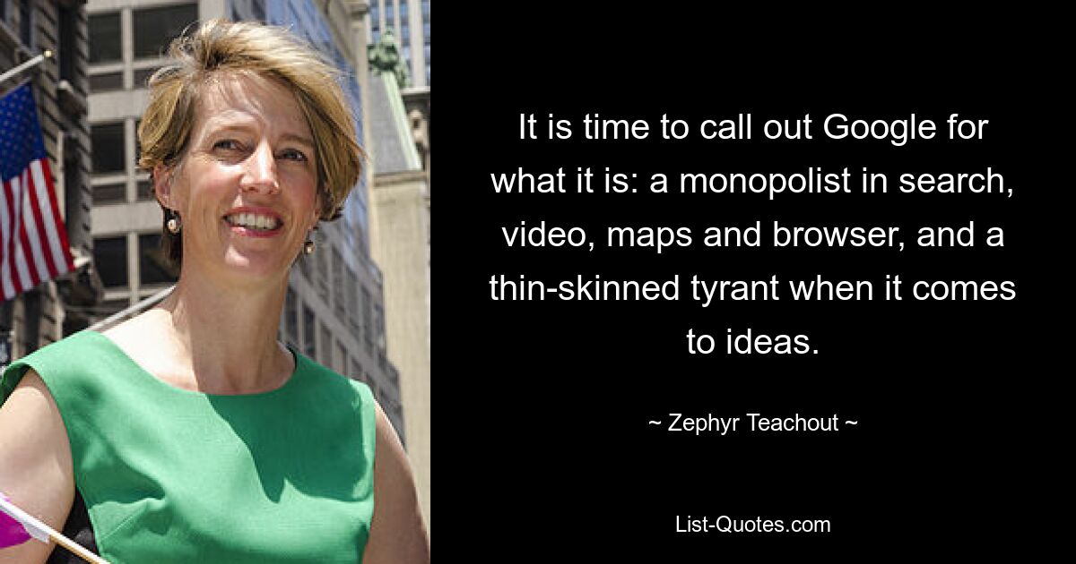 It is time to call out Google for what it is: a monopolist in search, video, maps and browser, and a thin-skinned tyrant when it comes to ideas. — © Zephyr Teachout