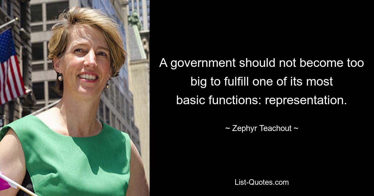 A government should not become too big to fulfill one of its most basic functions: representation. — © Zephyr Teachout