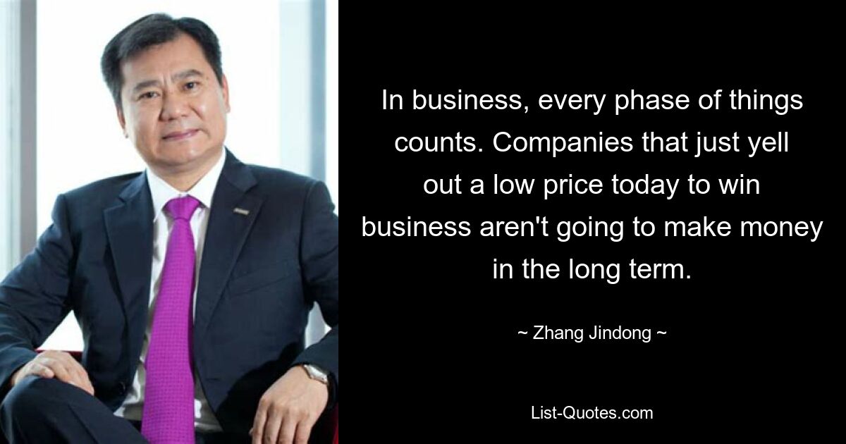 In business, every phase of things counts. Companies that just yell out a low price today to win business aren't going to make money in the long term. — © Zhang Jindong