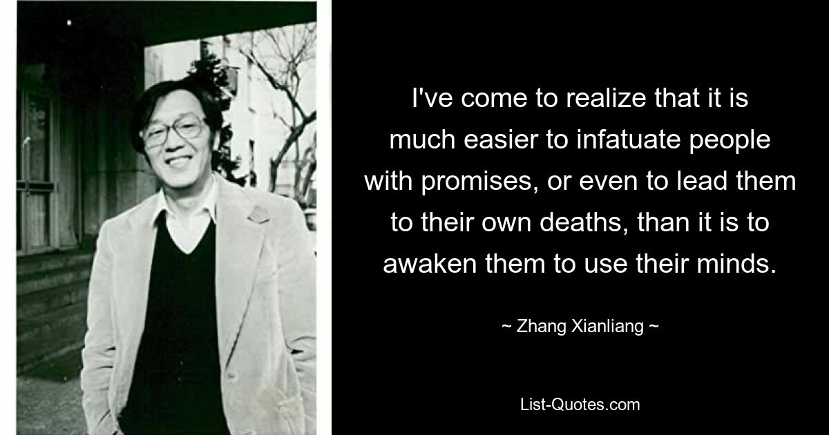 I've come to realize that it is much easier to infatuate people with promises, or even to lead them to their own deaths, than it is to awaken them to use their minds. — © Zhang Xianliang