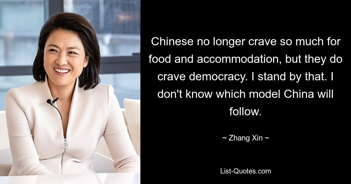 Chinese no longer crave so much for food and accommodation, but they do crave democracy. I stand by that. I don't know which model China will follow. — © Zhang Xin