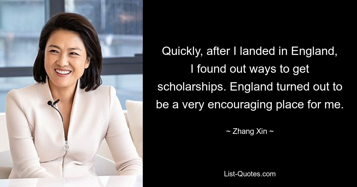 Quickly, after I landed in England, I found out ways to get scholarships. England turned out to be a very encouraging place for me. — © Zhang Xin