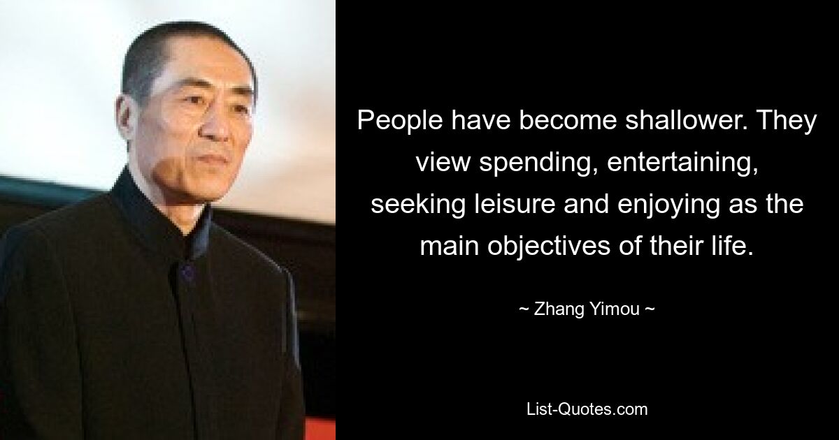 People have become shallower. They view spending, entertaining, seeking leisure and enjoying as the main objectives of their life. — © Zhang Yimou