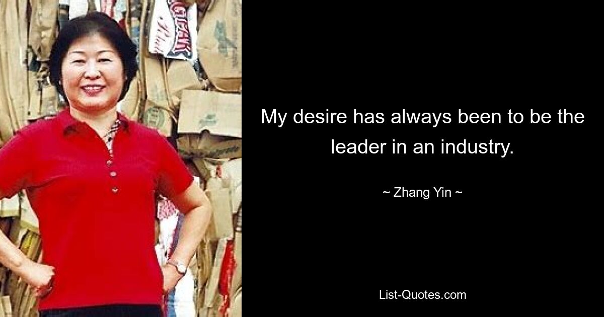 My desire has always been to be the leader in an industry. — © Zhang Yin