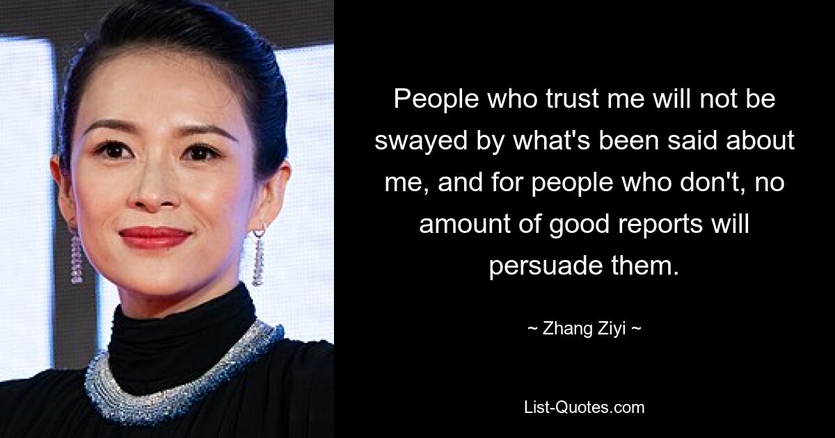 People who trust me will not be swayed by what's been said about me, and for people who don't, no amount of good reports will persuade them. — © Zhang Ziyi