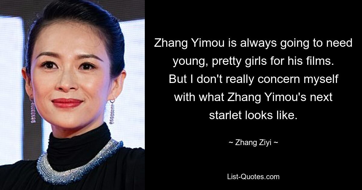 Zhang Yimou is always going to need young, pretty girls for his films. But I don't really concern myself with what Zhang Yimou's next starlet looks like. — © Zhang Ziyi