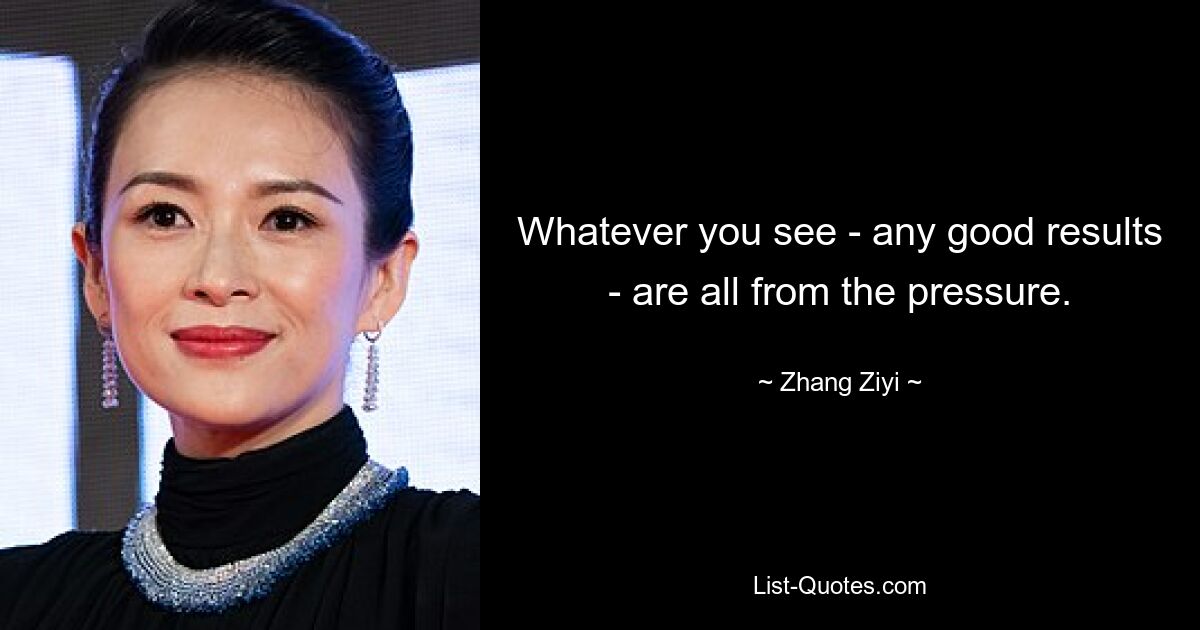 Whatever you see - any good results - are all from the pressure. — © Zhang Ziyi