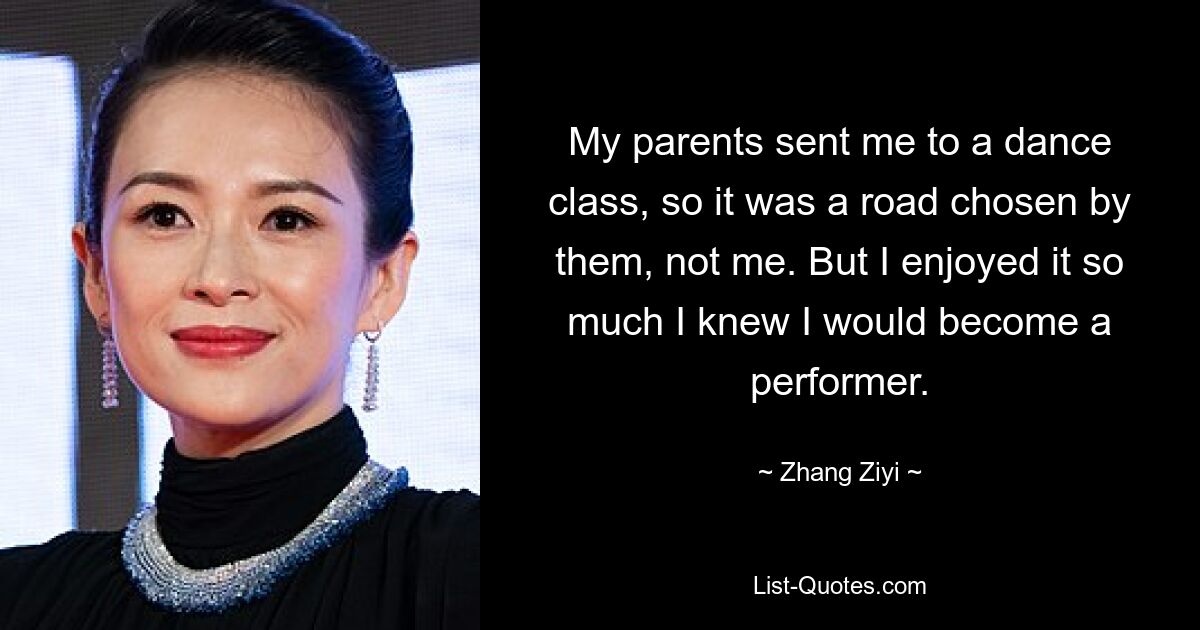 My parents sent me to a dance class, so it was a road chosen by them, not me. But I enjoyed it so much I knew I would become a performer. — © Zhang Ziyi