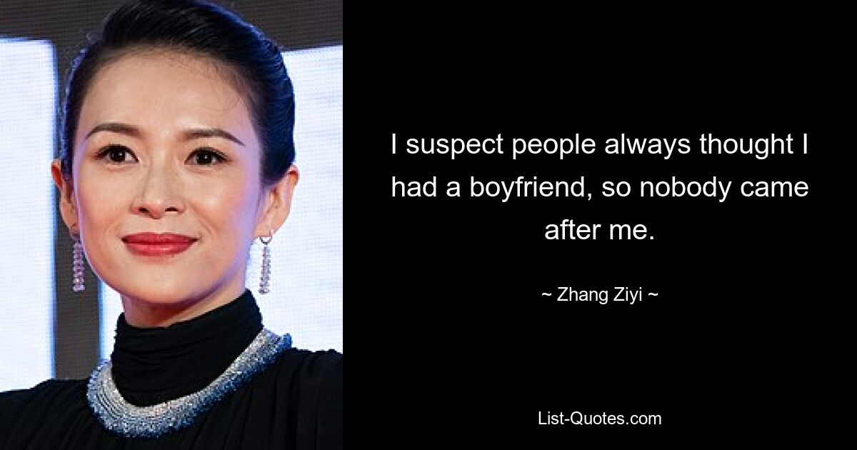 I suspect people always thought I had a boyfriend, so nobody came after me. — © Zhang Ziyi