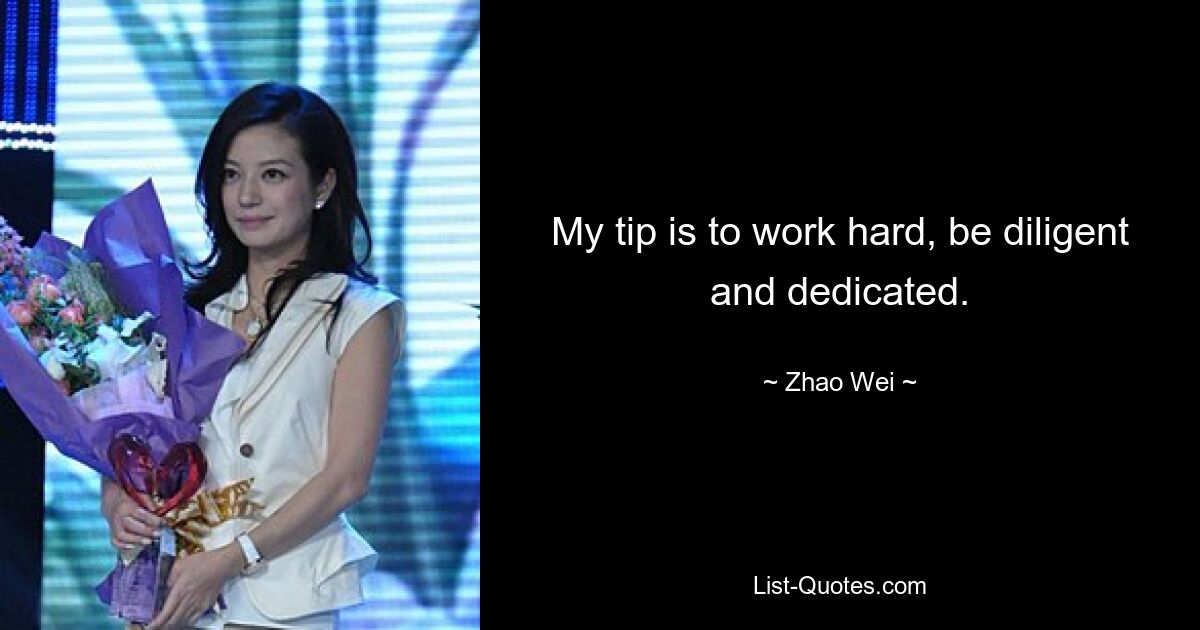 My tip is to work hard, be diligent and dedicated. — © Zhao Wei