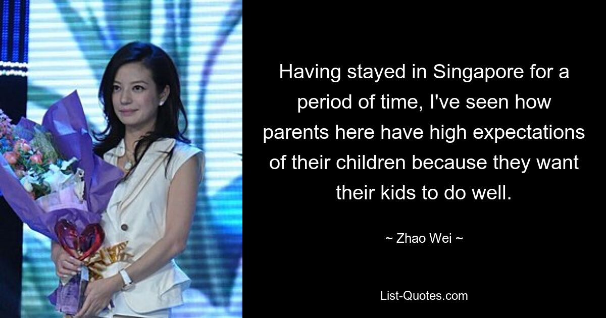 Having stayed in Singapore for a period of time, I've seen how parents here have high expectations of their children because they want their kids to do well. — © Zhao Wei