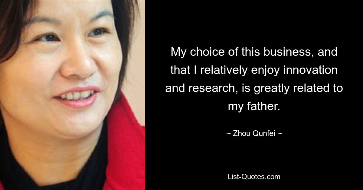 My choice of this business, and that I relatively enjoy innovation and research, is greatly related to my father. — © Zhou Qunfei