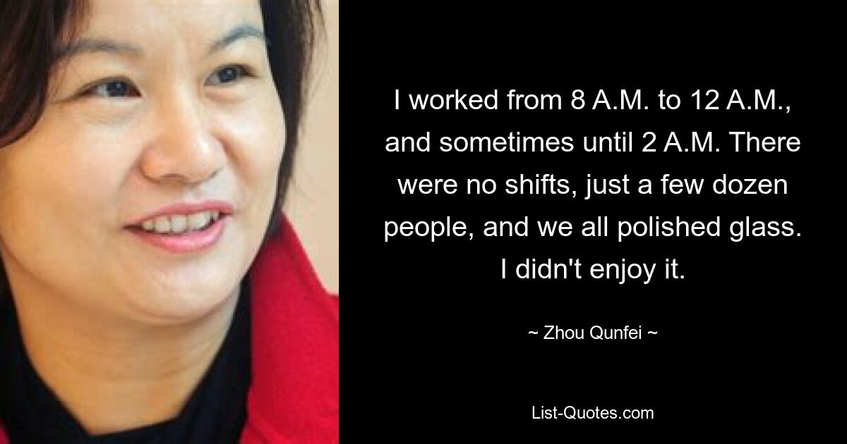 I worked from 8 A.M. to 12 A.M., and sometimes until 2 A.M. There were no shifts, just a few dozen people, and we all polished glass. I didn't enjoy it. — © Zhou Qunfei