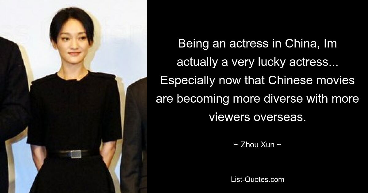 Being an actress in China, Im actually a very lucky actress... Especially now that Chinese movies are becoming more diverse with more viewers overseas. — © Zhou Xun