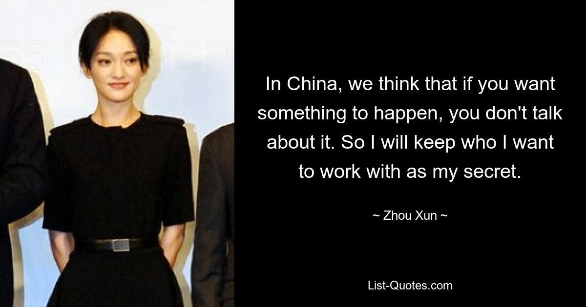 In China, we think that if you want something to happen, you don't talk about it. So I will keep who I want to work with as my secret. — © Zhou Xun