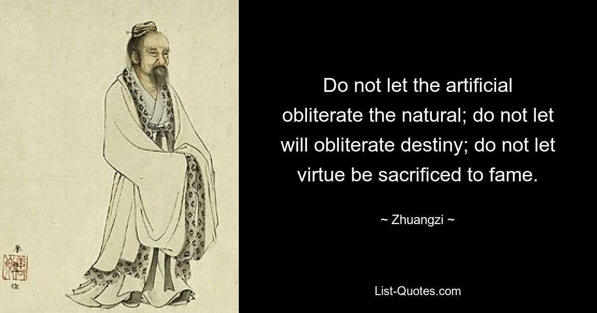 Do not let the artificial obliterate the natural; do not let will obliterate destiny; do not let virtue be sacrificed to fame. — © Zhuangzi