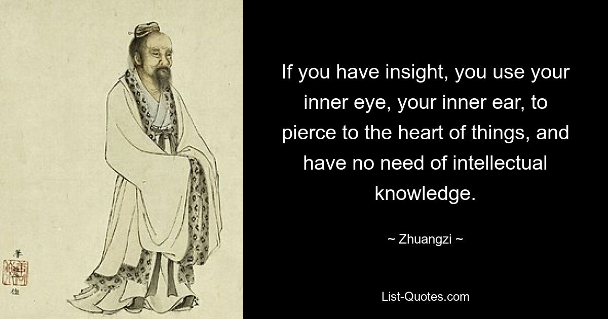 If you have insight, you use your inner eye, your inner ear, to pierce to the heart of things, and have no need of intellectual knowledge. — © Zhuangzi