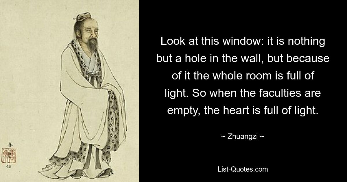 Look at this window: it is nothing but a hole in the wall, but because of it the whole room is full of light. So when the faculties are empty, the heart is full of light. — © Zhuangzi