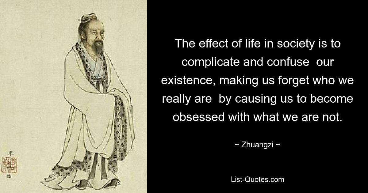 The effect of life in society is to complicate and confuse  our existence, making us forget who we really are  by causing us to become obsessed with what we are not. — © Zhuangzi