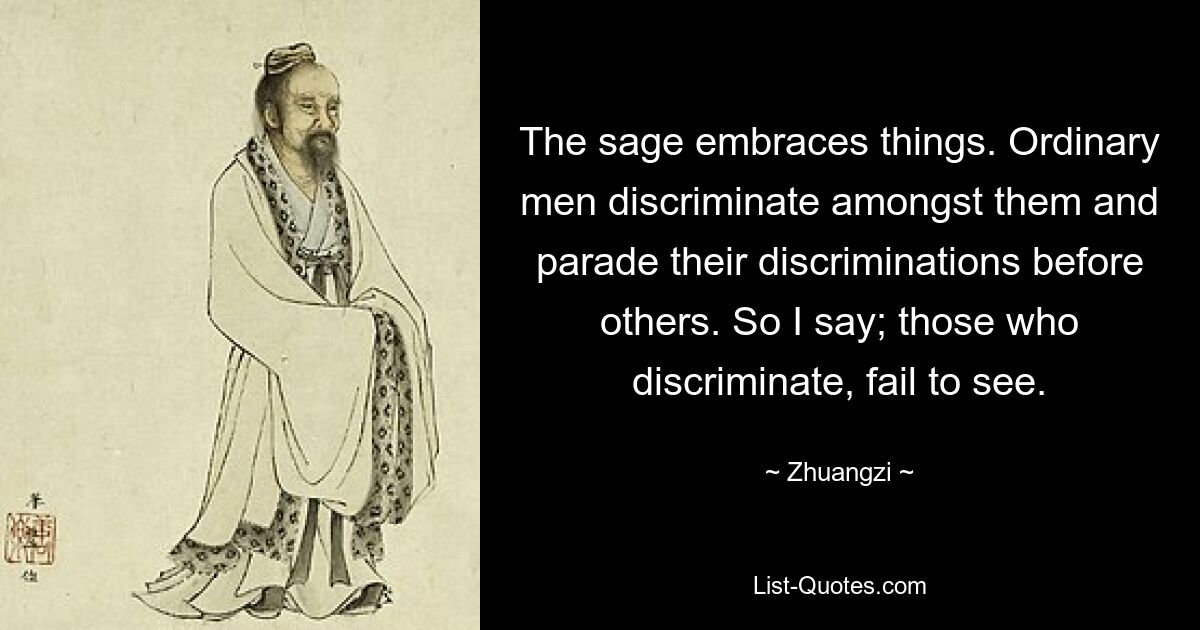 The sage embraces things. Ordinary men discriminate amongst them and parade their discriminations before others. So I say; those who discriminate, fail to see. — © Zhuangzi