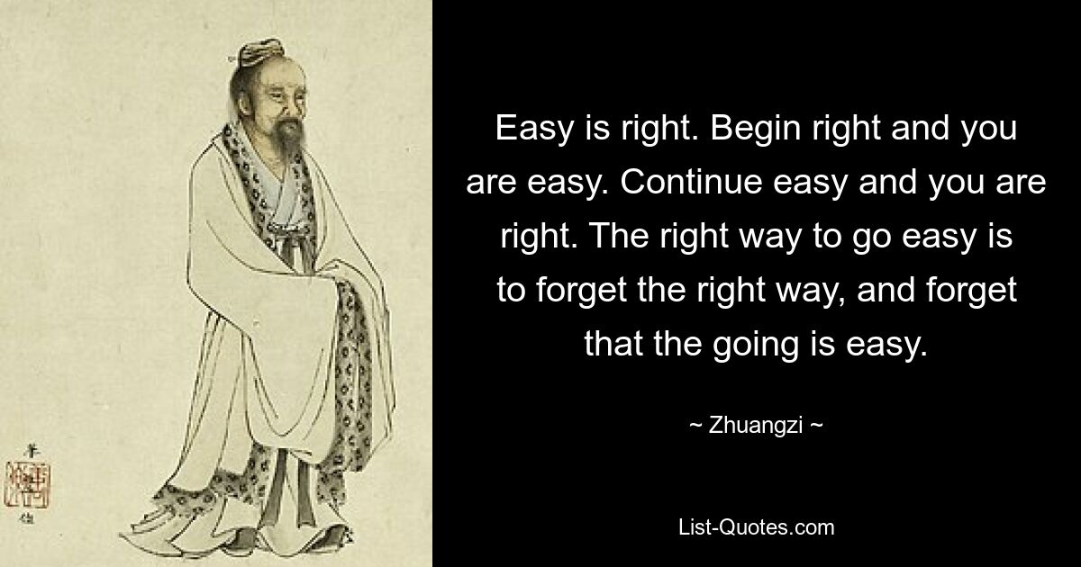 Easy is right. Begin right and you are easy. Continue easy and you are right. The right way to go easy is to forget the right way, and forget that the going is easy. — © Zhuangzi