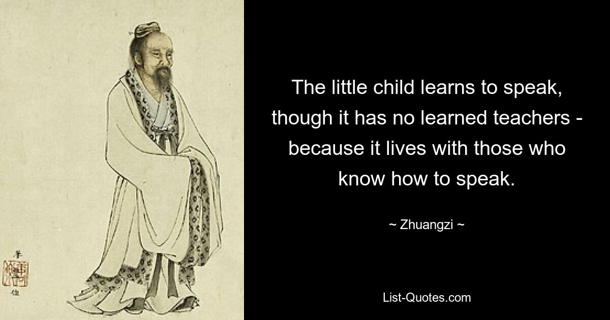 The little child learns to speak, though it has no learned teachers - because it lives with those who know how to speak. — © Zhuangzi