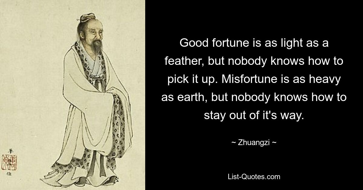 Good fortune is as light as a feather, but nobody knows how to pick it up. Misfortune is as heavy as earth, but nobody knows how to stay out of it's way. — © Zhuangzi