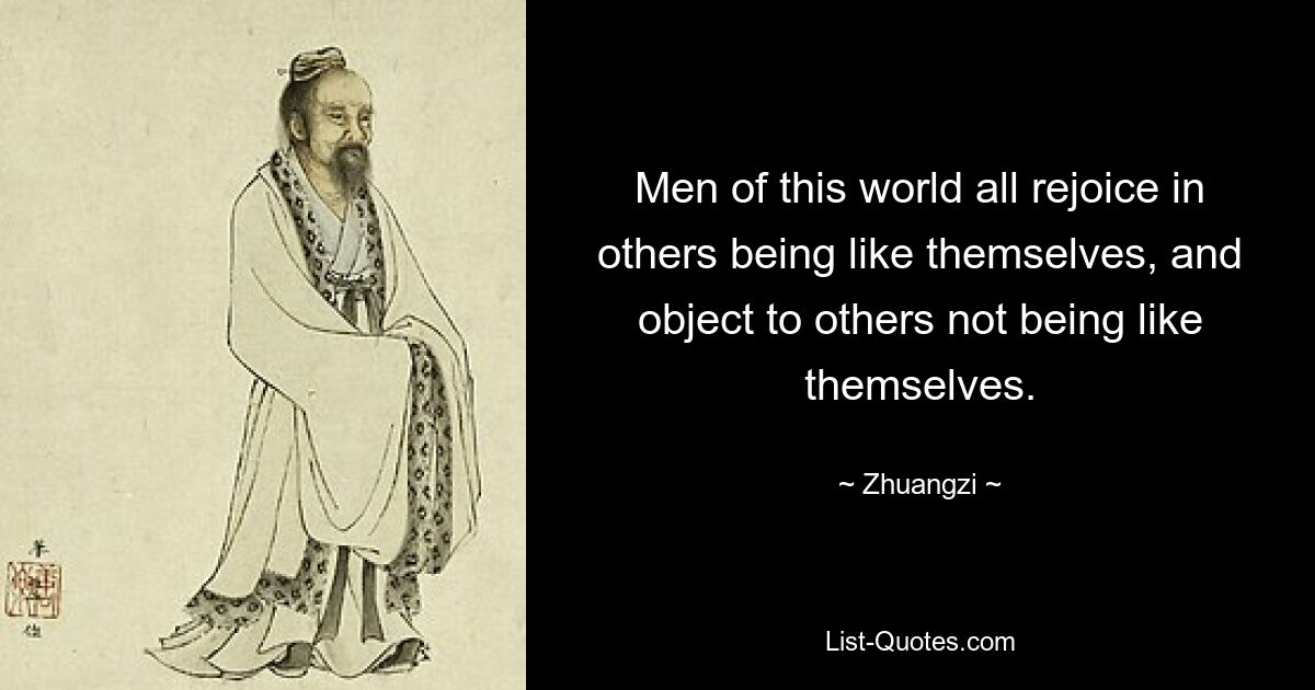 Men of this world all rejoice in others being like themselves, and object to others not being like themselves. — © Zhuangzi