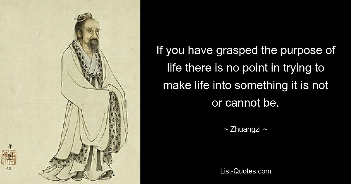 If you have grasped the purpose of life there is no point in trying to make life into something it is not or cannot be. — © Zhuangzi