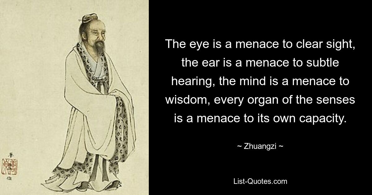 The eye is a menace to clear sight, the ear is a menace to subtle hearing, the mind is a menace to wisdom, every organ of the senses is a menace to its own capacity. — © Zhuangzi