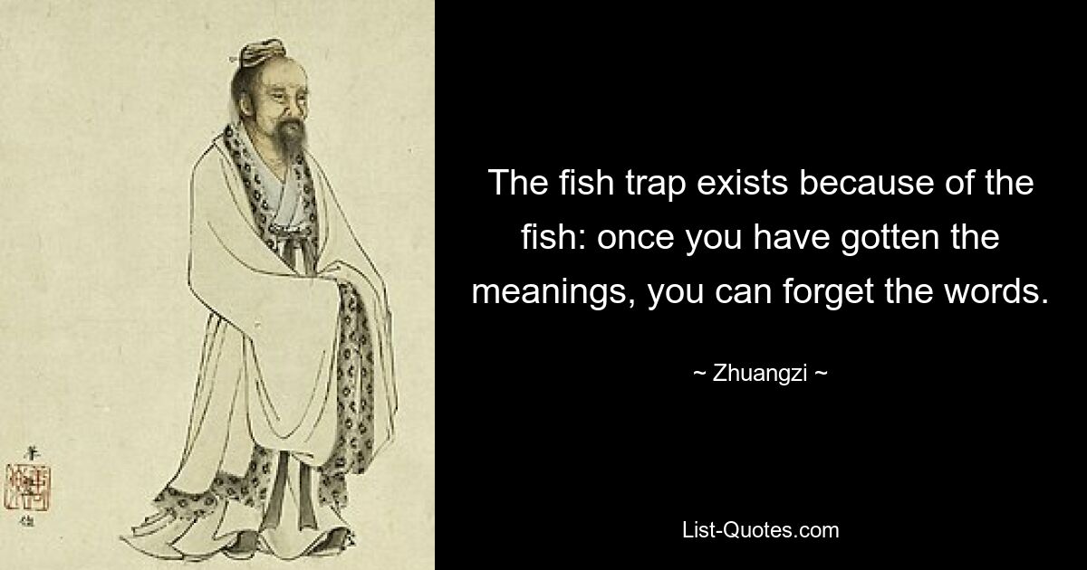 The fish trap exists because of the fish: once you have gotten the meanings, you can forget the words. — © Zhuangzi