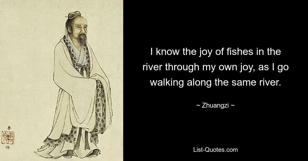 I know the joy of fishes in the river through my own joy, as I go walking along the same river. — © Zhuangzi