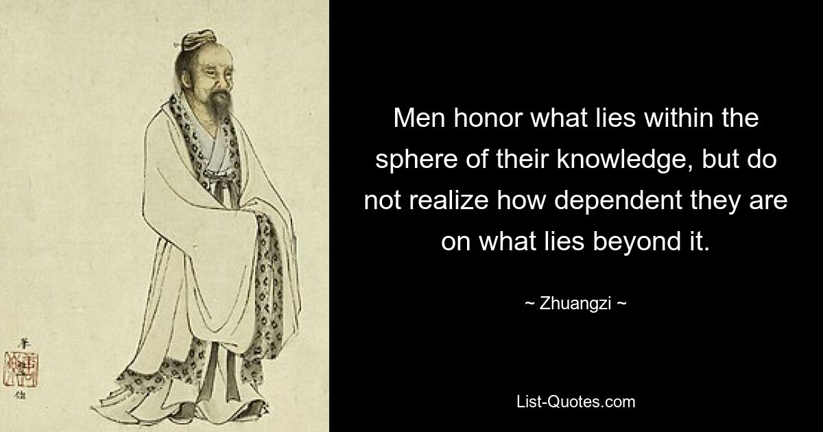 Men honor what lies within the sphere of their knowledge, but do not realize how dependent they are on what lies beyond it. — © Zhuangzi