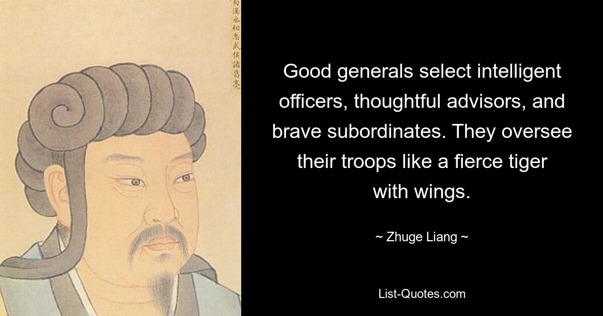 Good generals select intelligent officers, thoughtful advisors, and brave subordinates. They oversee their troops like a fierce tiger with wings. — © Zhuge Liang