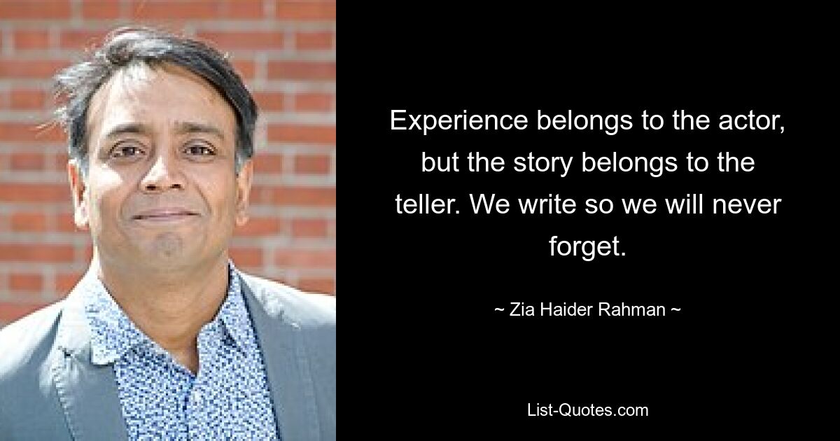 Experience belongs to the actor, but the story belongs to the teller. We write so we will never forget. — © Zia Haider Rahman