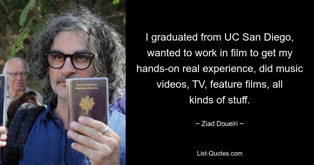 I graduated from UC San Diego, wanted to work in film to get my hands-on real experience, did music videos, TV, feature films, all kinds of stuff. — © Ziad Doueiri