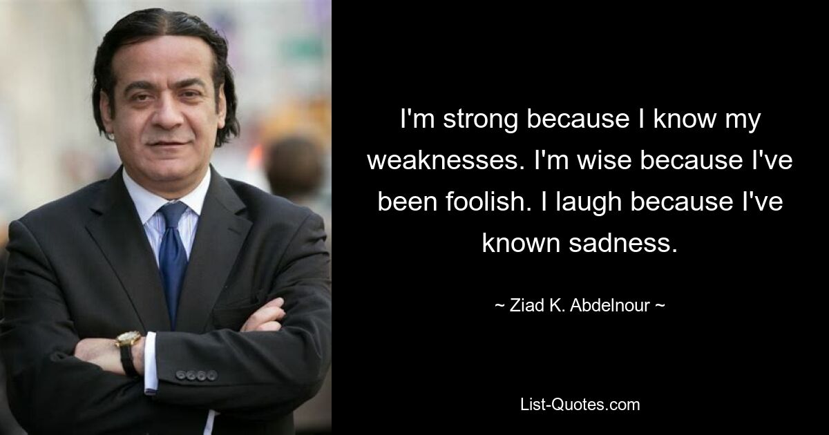 I'm strong because I know my weaknesses. I'm wise because I've been foolish. I laugh because I've known sadness. — © Ziad K. Abdelnour