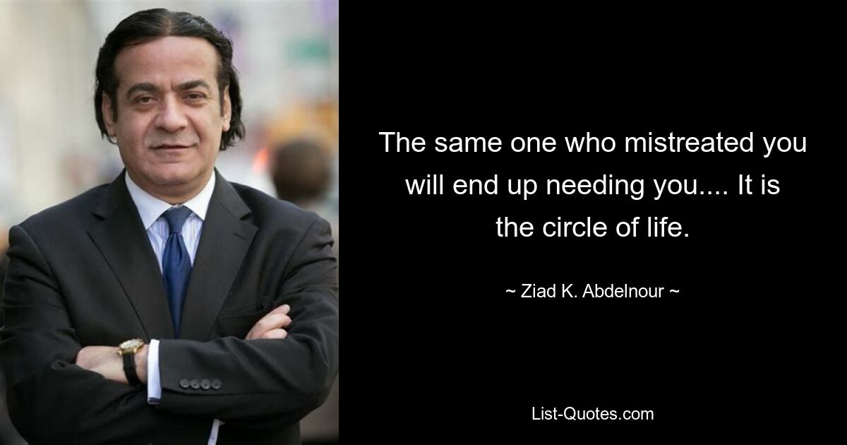 The same one who mistreated you will end up needing you.... It is the circle of life. — © Ziad K. Abdelnour