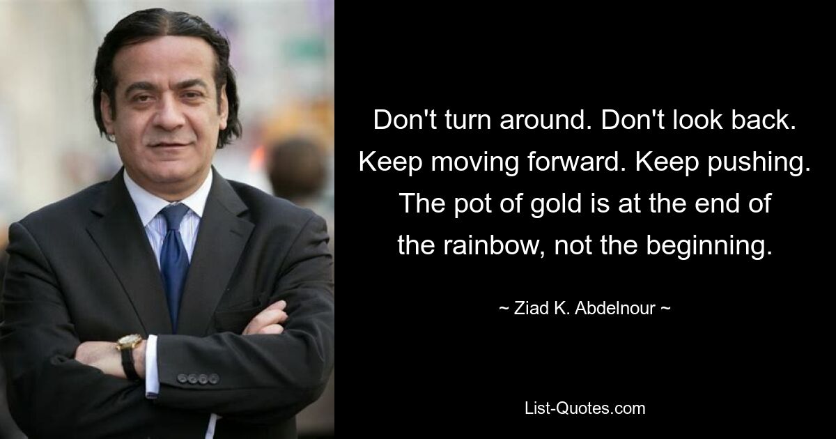 Don't turn around. Don't look back. Keep moving forward. Keep pushing. The pot of gold is at the end of the rainbow, not the beginning. — © Ziad K. Abdelnour