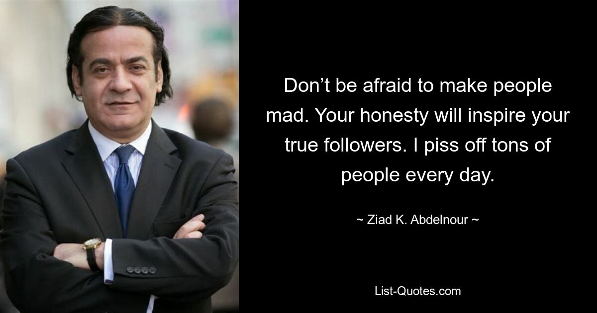 Don’t be afraid to make people mad. Your honesty will inspire your true followers. I piss off tons of people every day. — © Ziad K. Abdelnour