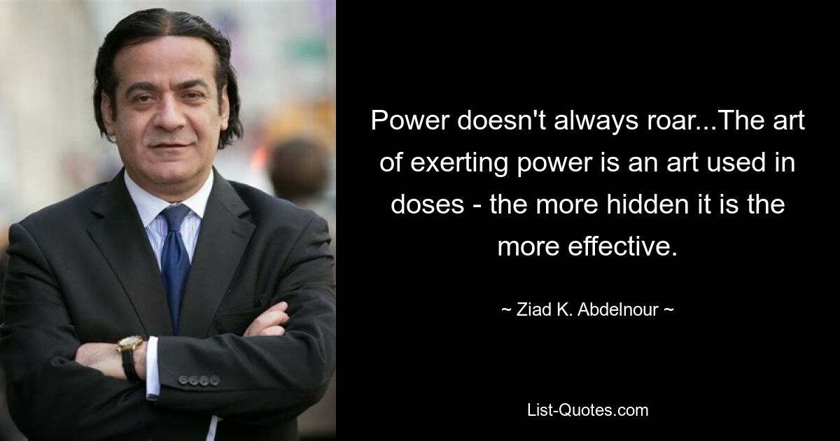 Power doesn't always roar...The art of exerting power is an art used in doses - the more hidden it is the more effective. — © Ziad K. Abdelnour