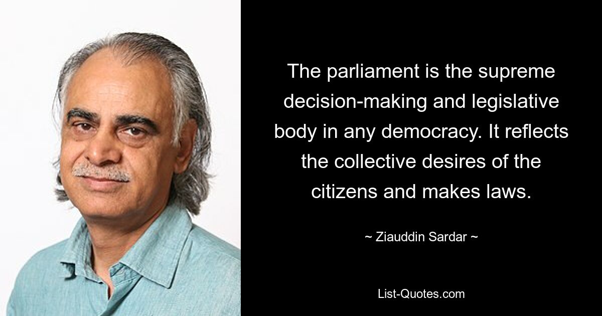 The parliament is the supreme decision-making and legislative body in any democracy. It reflects the collective desires of the citizens and makes laws. — © Ziauddin Sardar