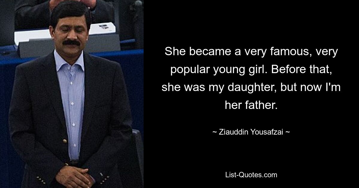 She became a very famous, very popular young girl. Before that, she was my daughter, but now I'm her father. — © Ziauddin Yousafzai