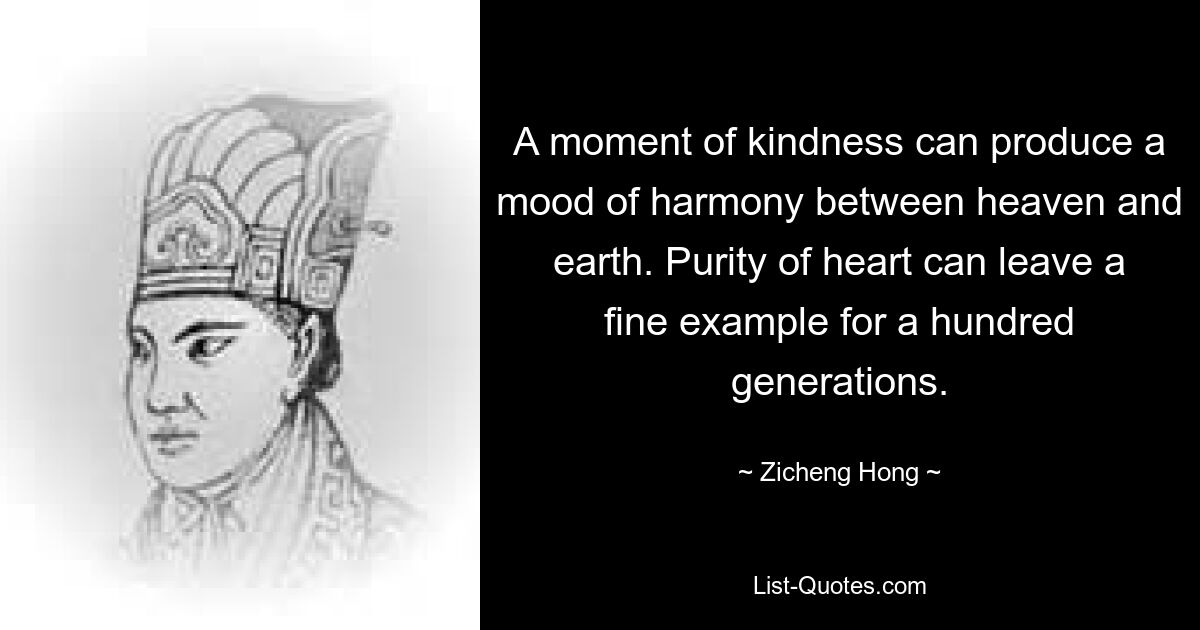 A moment of kindness can produce a mood of harmony between heaven and earth. Purity of heart can leave a fine example for a hundred generations. — © Zicheng Hong