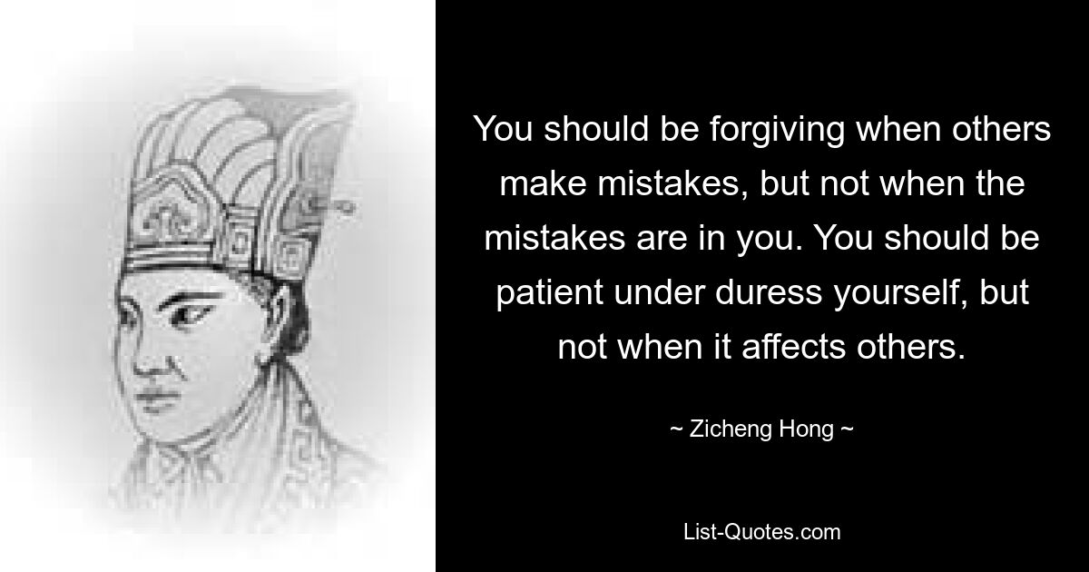 You should be forgiving when others make mistakes, but not when the mistakes are in you. You should be patient under duress yourself, but not when it affects others. — © Zicheng Hong