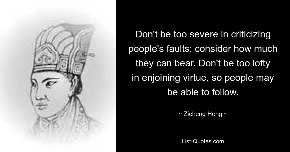 Don't be too severe in criticizing people's faults; consider how much they can bear. Don't be too lofty in enjoining virtue, so people may be able to follow. — © Zicheng Hong