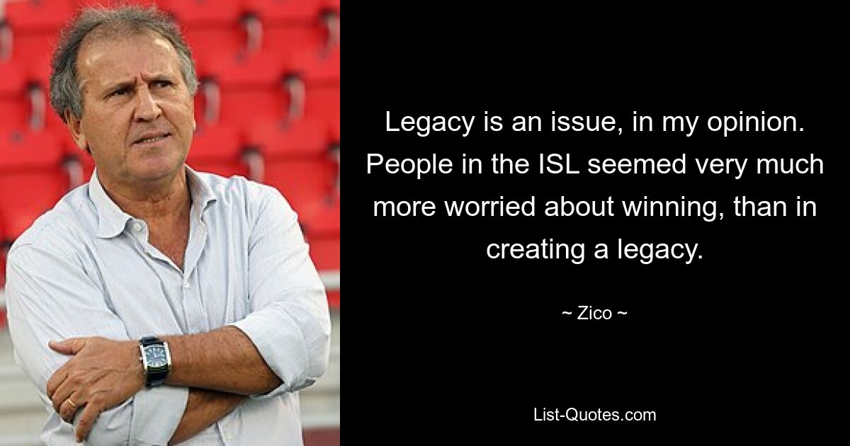 Legacy is an issue, in my opinion. People in the ISL seemed very much more worried about winning, than in creating a legacy. — © Zico