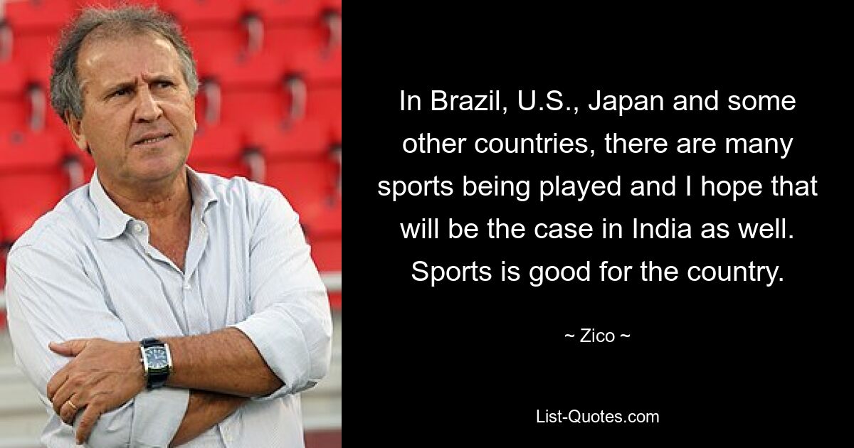 In Brazil, U.S., Japan and some other countries, there are many sports being played and I hope that will be the case in India as well. Sports is good for the country. — © Zico